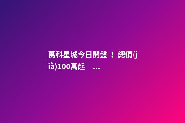 萬科星城今日開盤！總價(jià)100萬起，最高優(yōu)惠10萬